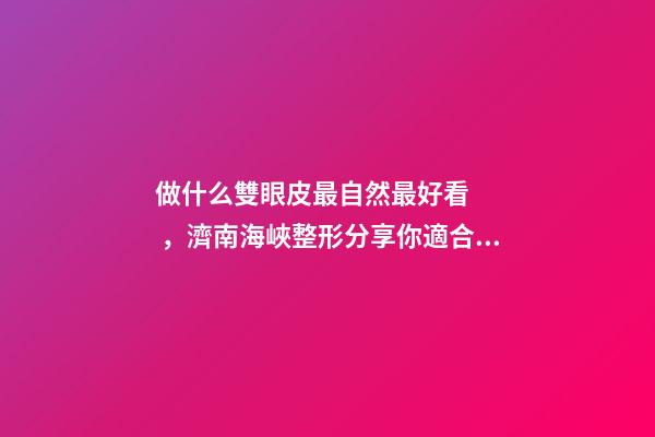 做什么雙眼皮最自然最好看，濟南海峽整形分享你適合哪種雙眼皮形態(tài)